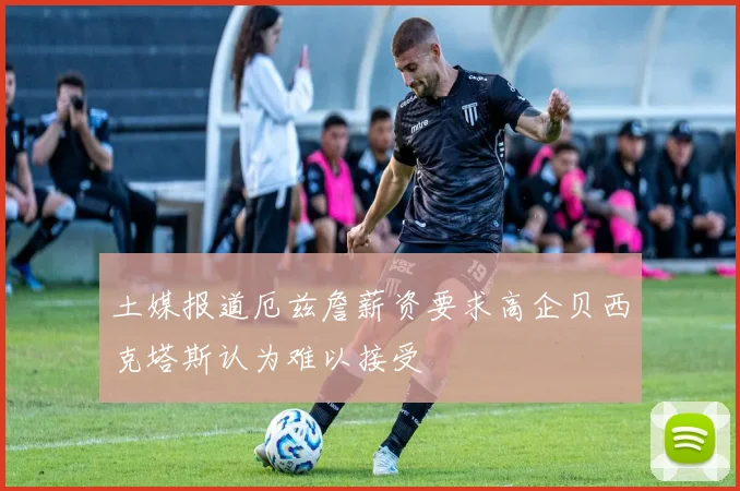 土媒报道厄兹詹薪资要求高企贝西克塔斯认为难以接受