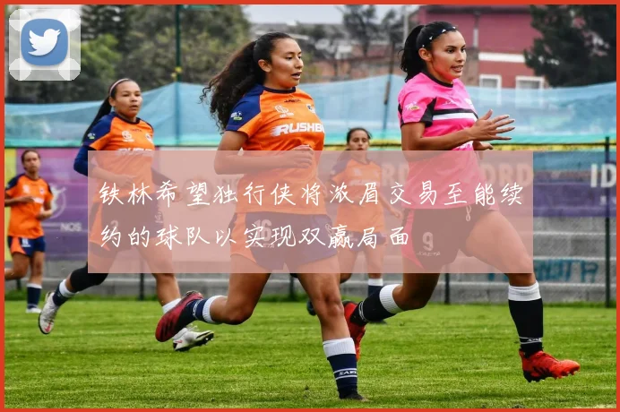 铁林希望独行侠将浓眉交易至能续约的球队以实现双赢局面