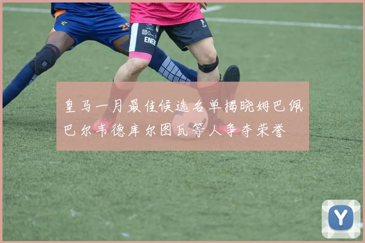 皇马一月最佳候选名单揭晓姆巴佩巴尔韦德库尔图瓦等人争夺荣誉