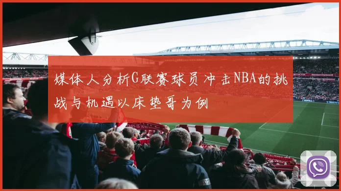 媒体人分析G联赛球员冲击NBA的挑战与机遇以床垫哥为例