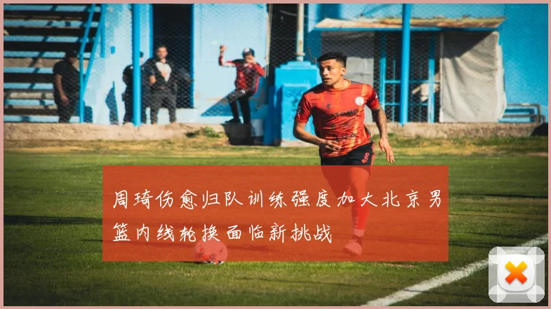 周琦伤愈归队训练强度加大北京男篮内线轮换面临新挑战