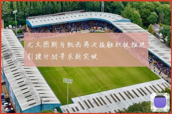 尤文图斯与凯西再次接触积极推进引援计划寻求新突破