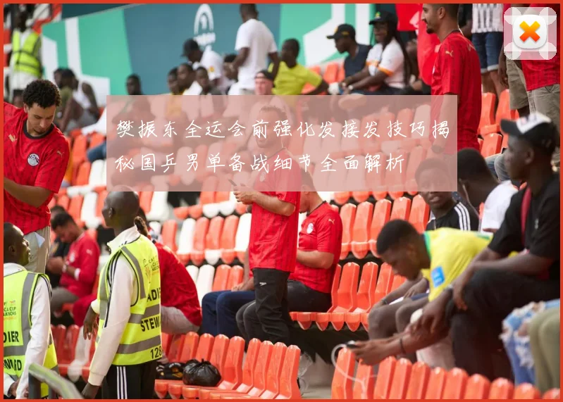 樊振东全运会前强化发接发技巧揭秘国乒男单备战细节全面解析