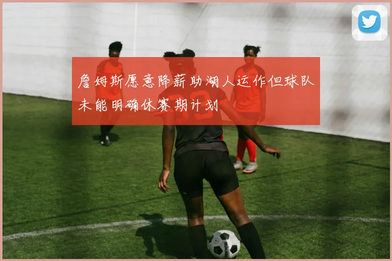 詹姆斯愿意降薪助湖人运作但球队未能明确休赛期计划