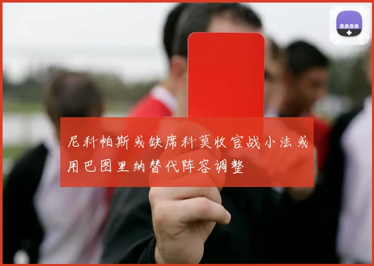 尼科帕斯或缺席科莫收官战小法或用巴图里纳替代阵容调整