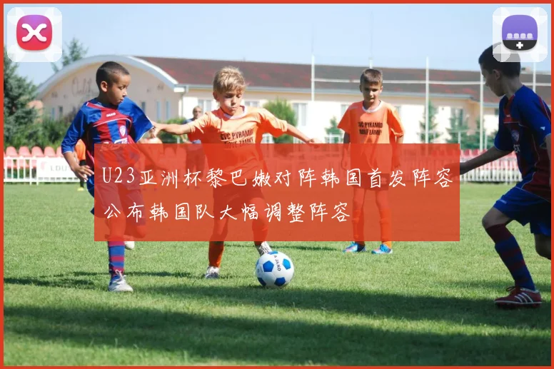 U23亚洲杯黎巴嫩对阵韩国首发阵容公布韩国队大幅调整阵容
