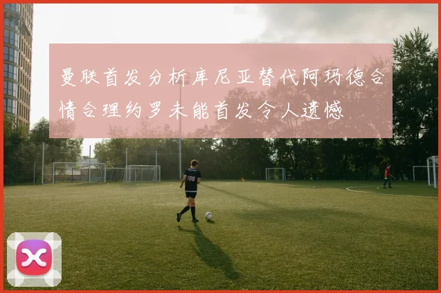 曼联首发分析库尼亚替代阿玛德合情合理约罗未能首发令人遗憾