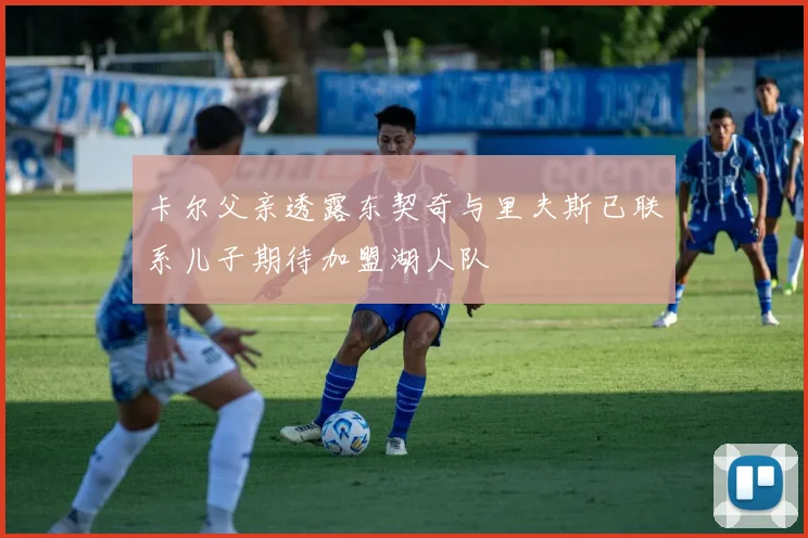 卡尔父亲透露东契奇与里夫斯已联系儿子期待加盟湖人队