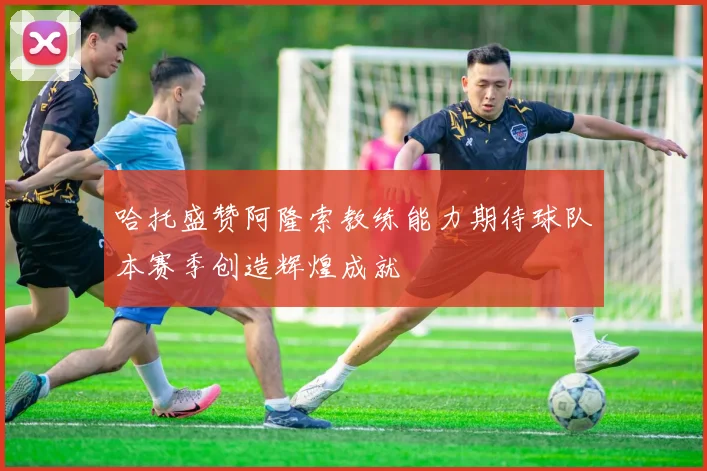 哈托盛赞阿隆索教练能力期待球队本赛季创造辉煌成就