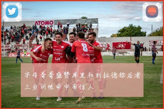 字母哥哥盛赞库里和利拉德称后者三分训练命中率惊人