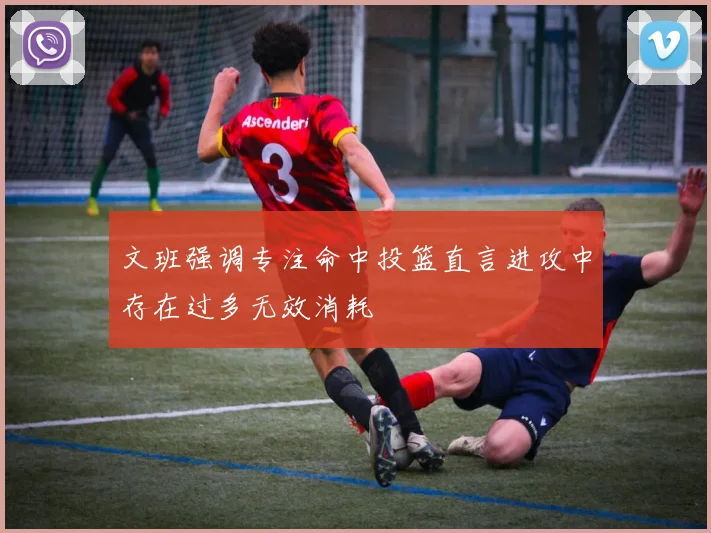 文班强调专注命中投篮直言进攻中存在过多无效消耗