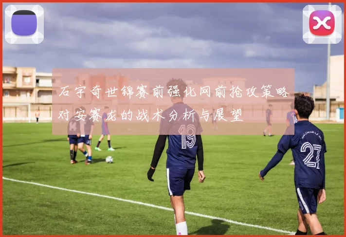 石宇奇世锦赛前强化网前抢攻策略对安赛龙的战术分析与展望