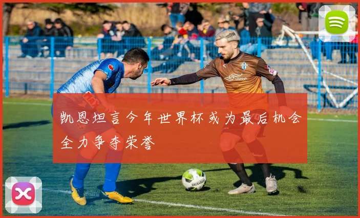 凯恩坦言今年世界杯或为最后机会全力争夺荣誉