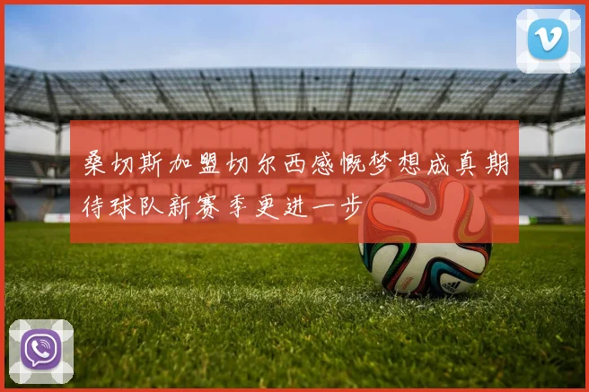 桑切斯加盟切尔西感慨梦想成真期待球队新赛季更进一步