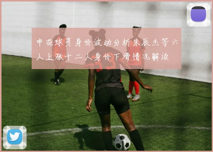 申花球员身价波动分析朱辰杰等六人上涨十二人身价下滑情况解读